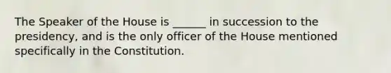 The Speaker of the House is ______ in succession to the presidency, and is the only officer of the House mentioned specifically in the Constitution.