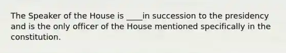 The Speaker of the House is ____in succession to the presidency and is the only officer of the House mentioned specifically in the constitution.