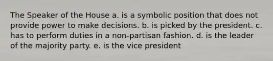 The Speaker of the House a. is a symbolic position that does not provide power to make decisions. b. is picked by the president. c. has to perform duties in a non-partisan fashion. d. is the leader of the majority party. e. is the vice president