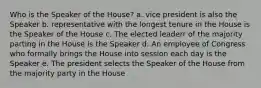 Who is the Speaker of the House? a. vice president is also the Speaker b. representative with the longest tenure in the House is the Speaker of the House c. The elected leaderr of the majority parting in the House is the Speaker d. An employee of Congress who formally brings the House into session each day is the Speaker e. The president selects the Speaker of the House from the majority party in the House