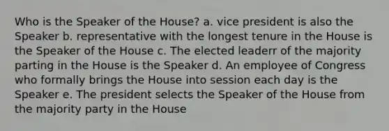 Who is the Speaker of the House? a. vice president is also the Speaker b. representative with the longest tenure in the House is the Speaker of the House c. The elected leaderr of the majority parting in the House is the Speaker d. An employee of Congress who formally brings the House into session each day is the Speaker e. The president selects the Speaker of the House from the majority party in the House