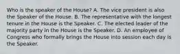 Who is the speaker of the House? A. The vice president is also the Speaker of the House. B. The representative with the longest tenure in the House is the Speaker. C. The elected leader of the majority party in the House is the Speaker. D. An employee of Congress who formally brings the House into session each day is the Speaker.