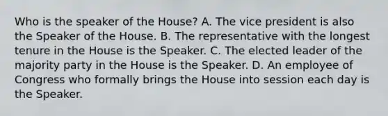 Who is the speaker of the House? A. The vice president is also the Speaker of the House. B. The representative with the longest tenure in the House is the Speaker. C. The elected leader of the majority party in the House is the Speaker. D. An employee of Congress who formally brings the House into session each day is the Speaker.