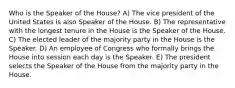 Who is the Speaker of the House? A) The vice president of the United States is also Speaker of the House. B) The representative with the longest tenure in the House is the Speaker of the House. C) The elected leader of the majority party in the House is the Speaker. D) An employee of Congress who formally brings the House into session each day is the Speaker. E) The president selects the Speaker of the House from the majority party in the House.