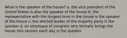 What is the speaker of the house? a. the vice president of the United States is also the speaker of the house b. the representative with the longest term in the house is the speaker of the house c. the elected leader of the majority party is the speaker d. an employee of congress who formally brings the house into session each day is the speaker