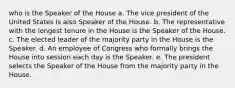 who is the Speaker of the House a. The vice president of the United States is also Speaker of the House. b. The representative with the longest tenure in the House is the Speaker of the House. c. The elected leader of the majority party in the House is the Speaker. d. An employee of Congress who formally brings the House into session each day is the Speaker. e. The president selects the Speaker of the House from the majority party in the House.