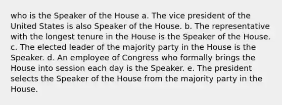 who is the Speaker of the House a. The vice president of the United States is also Speaker of the House. b. The representative with the longest tenure in the House is the Speaker of the House. c. The elected leader of the majority party in the House is the Speaker. d. An employee of Congress who formally brings the House into session each day is the Speaker. e. The president selects the Speaker of the House from the majority party in the House.