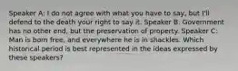 Speaker A: I do not agree with what you have to say, but I'll defend to the death your right to say it. Speaker B: Government has no other end, but the preservation of property. Speaker C: Man is born free, and everywhere he is in shackles. Which historical period is best represented in the ideas expressed by these speakers?