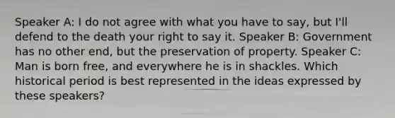 Speaker A: I do not agree with what you have to say, but I'll defend to the death your right to say it. Speaker B: Government has no other end, but the preservation of property. Speaker C: Man is born free, and everywhere he is in shackles. Which historical period is best represented in the ideas expressed by these speakers?