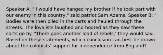 Speaker A: " I would have hanged my brother if he took part with our enemy in this country," said patriot Sam Adams. Speaker B: " Bodies were then piled in the carts and hauled through the streets. The loyalists laughed and hooted as they saw these carts go by. "There goes another load of rebels,' they would say. Based on these statements, which conclusion can best be drawn about the colonists' support for independence from England?