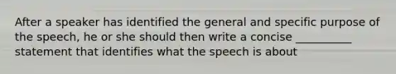 After a speaker has identified the general and specific purpose of the speech, he or she should then write a concise __________ statement that identifies what the speech is about