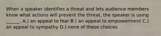 When a speaker identifies a threat and lets audience members know what actions will prevent the threat, the speaker is using ______. A.) an appeal to fear B.) an appeal to empowerment C.) an appeal to sympathy D.) none of these choices