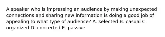 A speaker who is impressing an audience by making unexpected connections and sharing new information is doing a good job of appealing to what type of audience? A. selected B. casual C. organized D. concerted E. passive