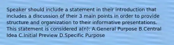 Speaker should include a statement in their introduction that includes a discussion of their 3 main points in order to provide structure and organization to their informative presentations. This statement is considered a(n): A.General Purpose B.Central Idea C.Initial Preview D.Specific Purpose