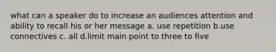 what can a speaker do to increase an audiences attention and ability to recall his or her message a. use repetition b.use connectives c. all d.limit main point to three to five