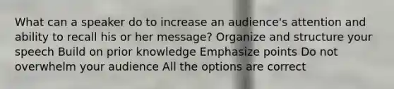 What can a speaker do to increase an audience's attention and ability to recall his or her message? Organize and structure your speech Build on prior knowledge Emphasize points Do not overwhelm your audience All the options are correct