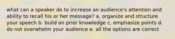 what can a speaker do to increase an audience's attention and ability to recall his or her message? a. organize and structure your speech b. build on prior knowledge c. emphasize points d. do not overwhelm your audience e. all the options are correct