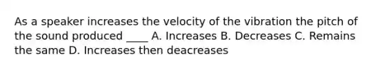 As a speaker increases the velocity of the vibration the pitch of the sound produced ____ A. Increases B. Decreases C. Remains the same D. Increases then deacreases