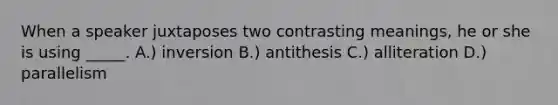 When a speaker juxtaposes two contrasting meanings, he or she is using _____. A.) inversion B.) antithesis C.) alliteration D.) parallelism