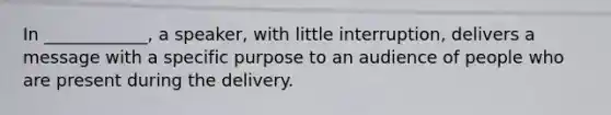 In ____________, a speaker, with little interruption, delivers a message with a specific purpose to an audience of people who are present during the delivery.