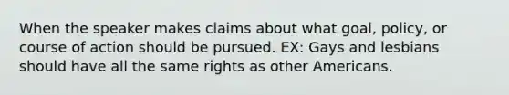 When the speaker makes claims about what goal, policy, or course of action should be pursued. EX: Gays and lesbians should have all the same rights as other Americans.