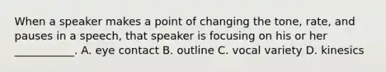 When a speaker makes a point of changing the​ tone, rate, and pauses in a​ speech, that speaker is focusing on his or her​ ___________. A. eye contact B. outline C. vocal variety D. kinesics