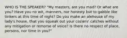 WHO IS THE SPEAKER? "My masters, are you mad? Or what are you? Have you no wit, manners, nor honesty but to gabble like tinkers at this time of night? Do you make an alehouse of my lady's house, that you squeak out your coziers' catches without any mitigation or remorse of voice? Is there no respect of place, persons, nor time in you?"