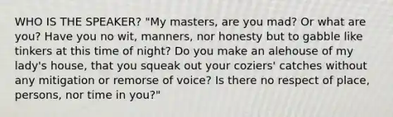 WHO IS THE SPEAKER? "My masters, are you mad? Or what are you? Have you no wit, manners, nor honesty but to gabble like tinkers at this time of night? Do you make an alehouse of my lady's house, that you squeak out your coziers' catches without any mitigation or remorse of voice? Is there no respect of place, persons, nor time in you?"