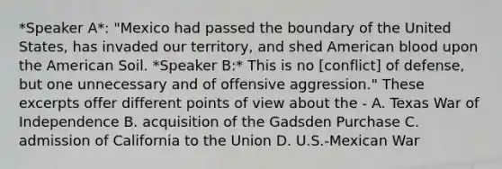 *Speaker A*: "Mexico had passed the boundary of the United States, has invaded our territory, and shed American blood upon the American Soil. *Speaker B:* This is no [conflict] of defense, but one unnecessary and of offensive aggression." These excerpts offer different points of view about the - A. Texas War of Independence B. acquisition of the Gadsden Purchase C. admission of California to the Union D. U.S.-Mexican War