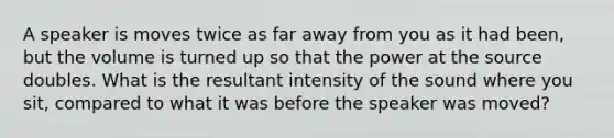 A speaker is moves twice as far away from you as it had been, but the volume is turned up so that the power at the source doubles. What is the resultant intensity of the sound where you sit, compared to what it was before the speaker was moved?