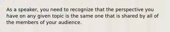 As a speaker, you need to recognize that the perspective you have on any given topic is the same one that is shared by all of the members of your audience.