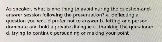 As speaker, what is one thing to avoid during the question-and-answer session following the presentation? a. deflecting a question you would prefer not to answer b. letting one person dominate and hold a private dialogue c. thanking the questioner d. trying to continue persuading or making your point