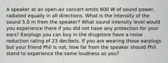 A speaker at an open-air concert emits 600 W of sound power, radiated equally in all directions. What is the intensity of the sound 5.0 m from the speaker? What sound intensity level would you experience there if you did not have any protection for your ears? Earplugs you can buy in the drugstore have a noise reduction rating of 23 decibels. If you are wearing those earplugs but your friend Phil is not, how far from the speaker should Phil stand to experience the same loudness as you?