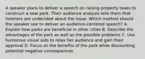 A speaker plans to deliver a speech on raising property taxes to construct a new park. Their audience analysis tells them that listeners are undecided about the issue. Which method should the speaker use to deliver an audience-centered speech? A. Explain how parks are beneficial in other cities B. Describe the advantages of the park as well as the possible problems C. Use humorous visual aids to relax her audience and gain their approval D. Focus on the benefits of the park while discounting potential negative consequences