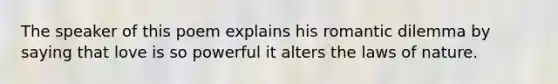 The speaker of this poem explains his romantic dilemma by saying that love is so powerful it alters the laws of nature.