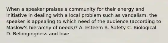 When a speaker praises a community for their energy and initiative in dealing with a local problem such as vandalism, the speaker is appealing to which need of the audience (according to Maslow's hierarchy of needs)? A. Esteem B. Safety C. Biological D. Belongingness and love