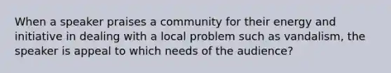 When a speaker praises a community for their energy and initiative in dealing with a local problem such as vandalism, the speaker is appeal to which needs of the audience?