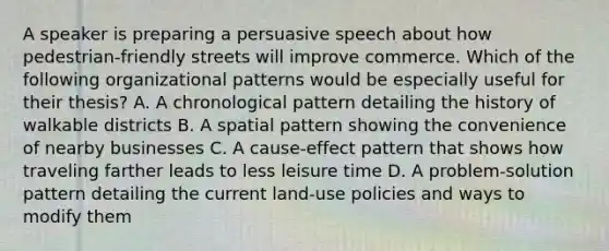 A speaker is preparing a persuasive speech about how pedestrian-friendly streets will improve commerce. Which of the following organizational patterns would be especially useful for their thesis? A. A chronological pattern detailing the history of walkable districts B. A spatial pattern showing the convenience of nearby businesses C. A cause-effect pattern that shows how traveling farther leads to less leisure time D. A problem-solution pattern detailing the current land-use policies and ways to modify them