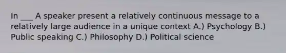 In ___ A speaker present a relatively continuous message to a relatively large audience in a unique context A.) Psychology B.) Public speaking C.) Philosophy D.) Political science