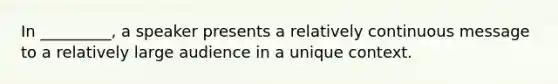 In _________, a speaker presents a relatively continuous message to a relatively large audience in a unique context.