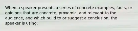 When a speaker presents a series of concrete examples, facts, or opinions that are concrete, proxemic, and relevant to the audience, and which build to or suggest a conclusion, the speaker is using: