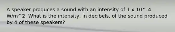 A speaker produces a sound with an intensity of 1 x 10^-4 W/m^2. What is the intensity, in decibels, of the sound produced by 4 of these speakers?