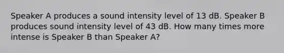 Speaker A produces a sound intensity level of 13 dB. Speaker B produces sound intensity level of 43 dB. How many times more intense is Speaker B than Speaker A?