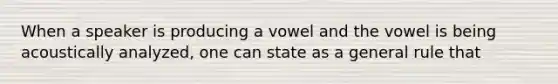 When a speaker is producing a vowel and the vowel is being acoustically analyzed, one can state as a general rule that