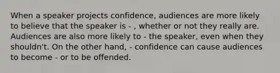 When a speaker projects confidence, audiences are more likely to believe that the speaker is - , whether or not they really are. Audiences are also more likely to - the speaker, even when they shouldn't. On the other hand, - confidence can cause audiences to become - or to be offended.