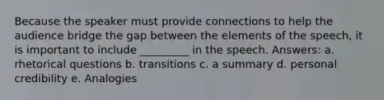 Because the speaker must provide connections to help the audience bridge the gap between the elements of the speech, it is important to include _________ in the speech. Answers: a. rhetorical questions b. transitions c. a summary d. personal credibility e. Analogies