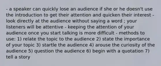 - a speaker can quickly lose an audience if she or he doesn't use the introduction to get their attention and quicken their interest - look directly at the audience without saying a word ; your listeners will be attentive - keeping the attention of your audience once you start talking is more difficult - methods to use: 1) relate the topic to the audience 2) state the importance of your topic 3) startle the audience 4) arouse the curiosity of the audience 5) question the audience 6) begin with a quotation 7) tell a story