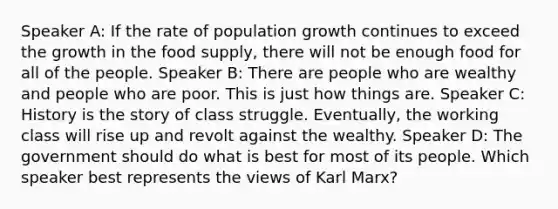 Speaker A: If the rate of population growth continues to exceed the growth in the food supply, there will not be enough food for all of the people. Speaker B: There are people who are wealthy and people who are poor. This is just how things are. Speaker C: History is the story of class struggle. Eventually, the working class will rise up and revolt against the wealthy. Speaker D: The government should do what is best for most of its people. Which speaker best represents the views of Karl Marx?