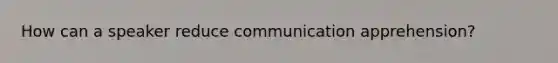 How can a speaker reduce communication apprehension?