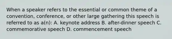 When a speaker refers to the essential or common theme of a convention, conference, or other large gathering this speech is referred to as a(n): A. keynote address B. after-dinner speech C. commemorative speech D. commencement speech